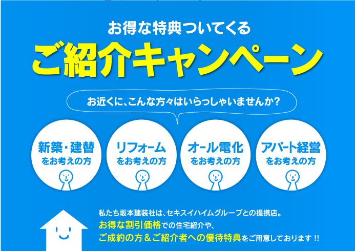 坂本建装社　ご紹介の方もご成約の方も、お得な特典ついてくる「ご紹介キャンペーン」 お近くにこんな方々はいらっしゃいませんか? 「新築・建替をお考えの方」「リフォームをお考えの方」「オール電化をお考えの方」「アパート経営をお考えの方」私たち坂本建装社は、セキスイハイムグループとの提携店。お得な割引価格での住宅紹介や、ご成約の方＆ご紹介者への優待特典をご用意しております !!
